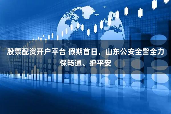 股票配资开户平台 假期首日，山东公安全警全力保畅通、护平安