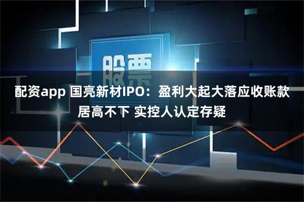 配资app 国亮新材IPO：盈利大起大落应收账款居高不下 实控人认定存疑
