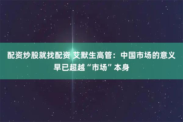 配资炒股就找配资 艾默生高管：中国市场的意义早已超越“市场”本身