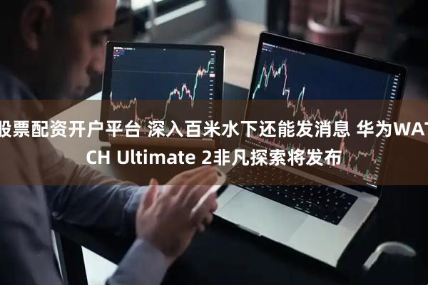 股票配资开户平台 深入百米水下还能发消息 华为WATCH Ultimate 2非凡探索将发布