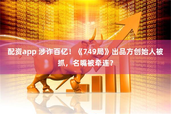 配资app 涉诈百亿！《749局》出品方创始人被抓，名嘴被牵连？
