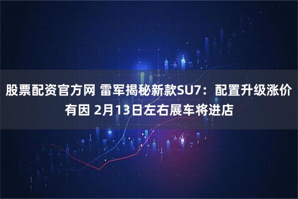 股票配资官方网 雷军揭秘新款SU7：配置升级涨价有因 2月13日左右展车将进店