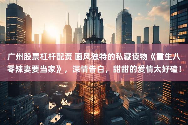 广州股票杠杆配资 画风独特的私藏读物《重生八零辣妻要当家》，深情告白，甜甜的爱情太好磕！