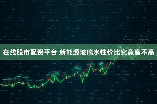 在线股市配资平台 新能源玻璃水性价比究竟高不高