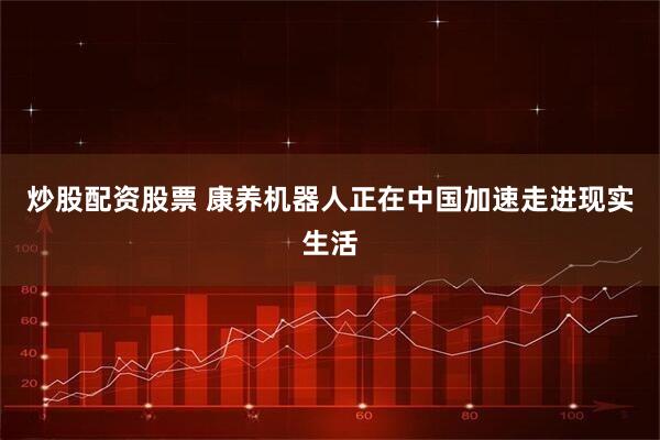 炒股配资股票 康养机器人正在中国加速走进现实生活